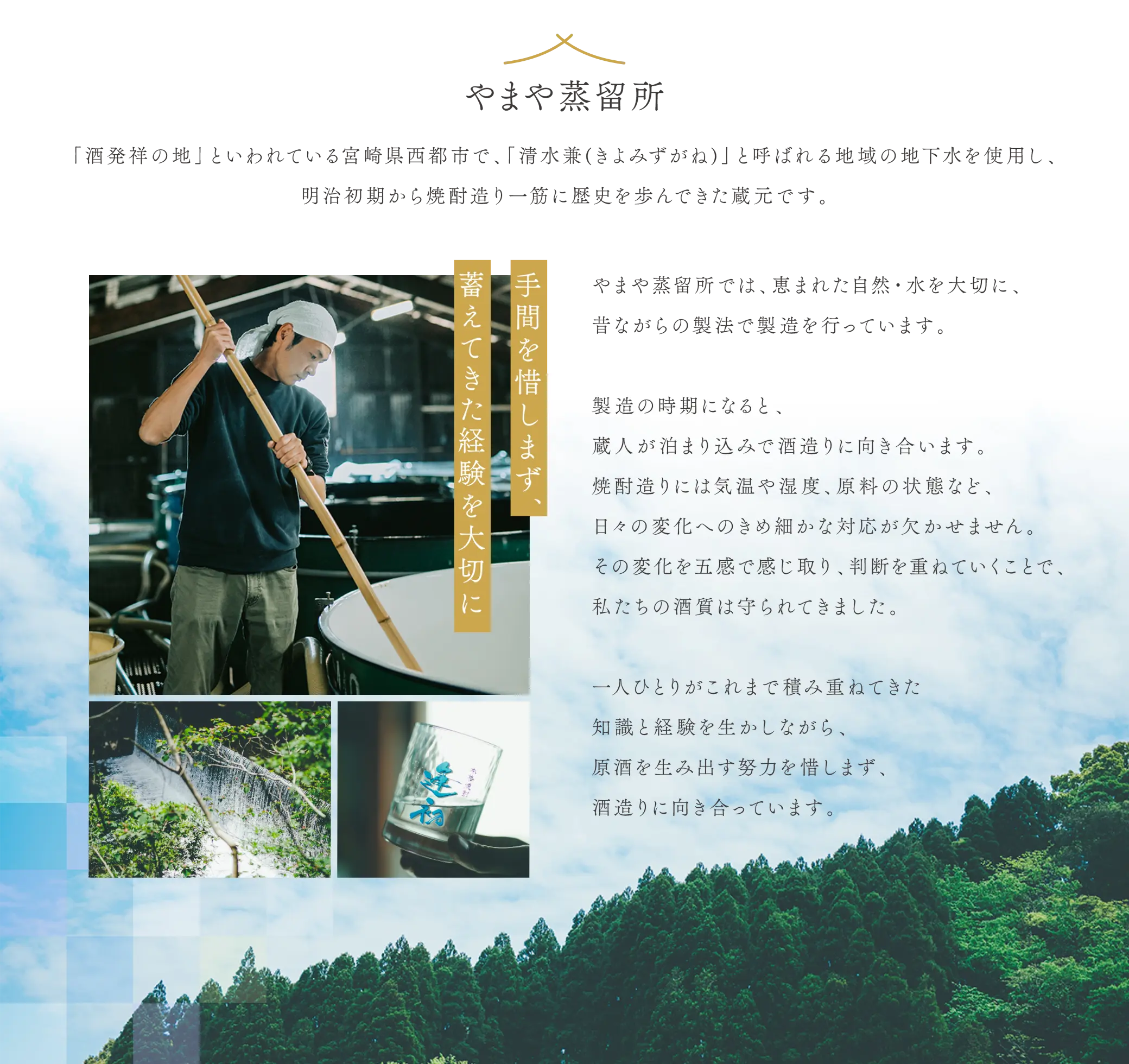【やまや蒸留所】「酒発祥の地」といわれている宮崎県西都市で、「清水兼（きよみずがね）」と呼ばれる地域の地下水を使用し、明治初期から焼酎造り一筋に歴史を歩んできた蔵元です。やまや蒸留所では、恵まれた自然・水を大切に、昔ながらの製法で製造を行っています。製造の時期になると、蔵人が泊まり込みで酒造りに向き合います。焼酎造りには気温や湿度、原料の状態など、日々の変化へのきめ細かな対応が欠かせません。その変化を五感で感じ取り、判断を重ねていくことで、私たちの酒質は守られてきました。一人ひとりがこれまで積み重ねてきた知識と経験を生かしながら、原酒を生み出す努力を惜しまず、酒造りに向き合っています。