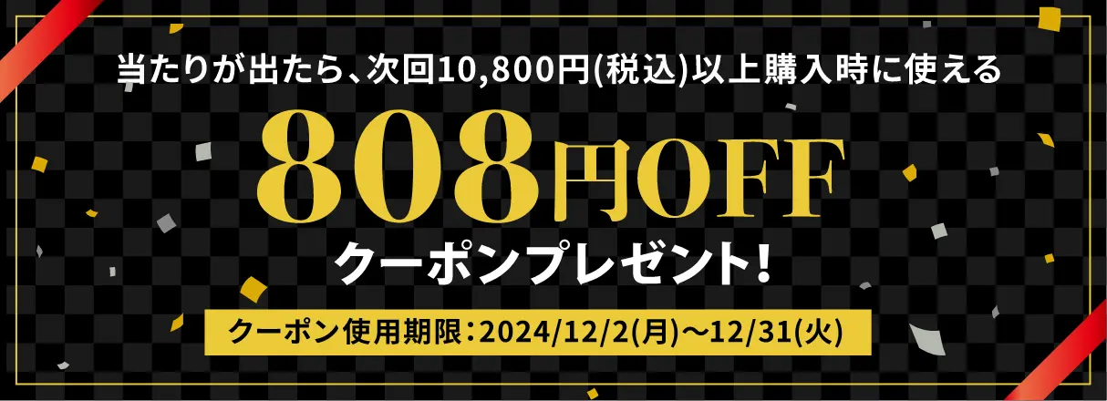 当たりが出たら、次回10,800円(税込)以上購入時に使える 808円OFF クーポンプレゼント！クーポンの使用期限：2024/12/2(月)~12/31(火)