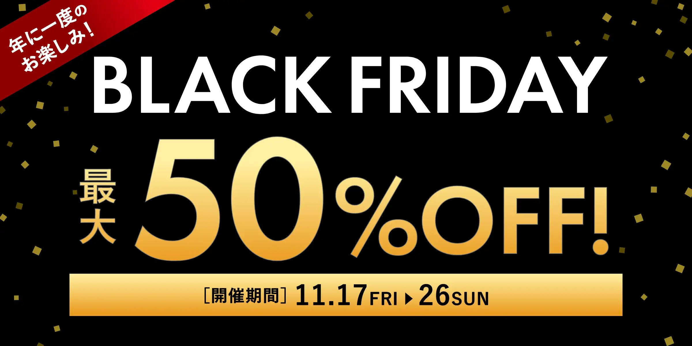 年に一度のお楽しみ！BLACK FRIDAY(ブラックフライデー)最大50%OFF！／開催期間：11/17(金)~11/26(日)