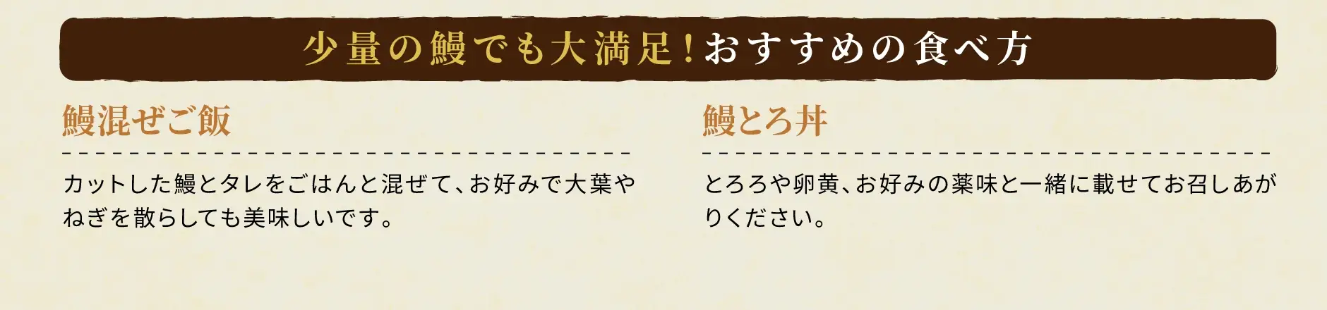 少量の鰻でも大満足！おすすめの食べ方：①鰻混ぜご飯：カットした鰻とタレをごはんと混ぜて、お好みで大葉やねぎを散らしても美味しいです。②鰻とろ丼：とろろや卵黄、お好みの薬味と一緒に乗せてお召しあがりください。