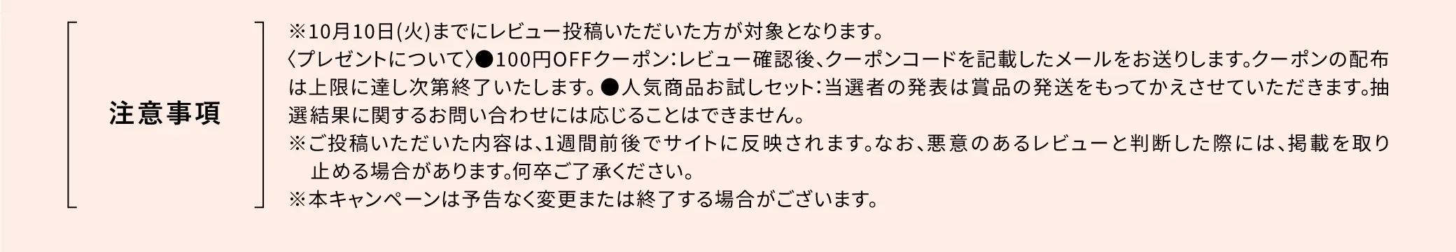 注意事項：※10/10(火)までにレビュー投稿いただいた方が対象となります。＜プレゼントについて＞100円OFFクーポン：レビュー確認後、クーポンコードを記載したメールをお送りします。 クーポンの配布は上限に達し次第終了いたします。●人気商品お試しセット：当選者の発表は賞品の発送をもってかえさせていただきます。抽 選結果に関するお問い合わせには応じることはできません。※ご投稿いただいた内容は、1週間前後でサイトに反映されます。なお、悪意のあるレビューと判断した際には、 掲載を取り止める場合があります。何卒ご了承ください。※本キャンペーンは予告なく変更または終了する場合がございます。