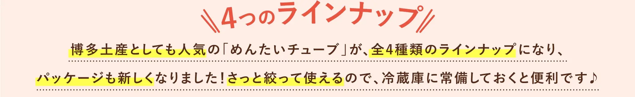 ４つのラインナップ！博多土産としても人気の「めんたいチューブ」が全４種類のラインナップになり、パッケージも新しくなりました！サッと絞って使えるので、冷蔵庫に常備しておくと便利です♪