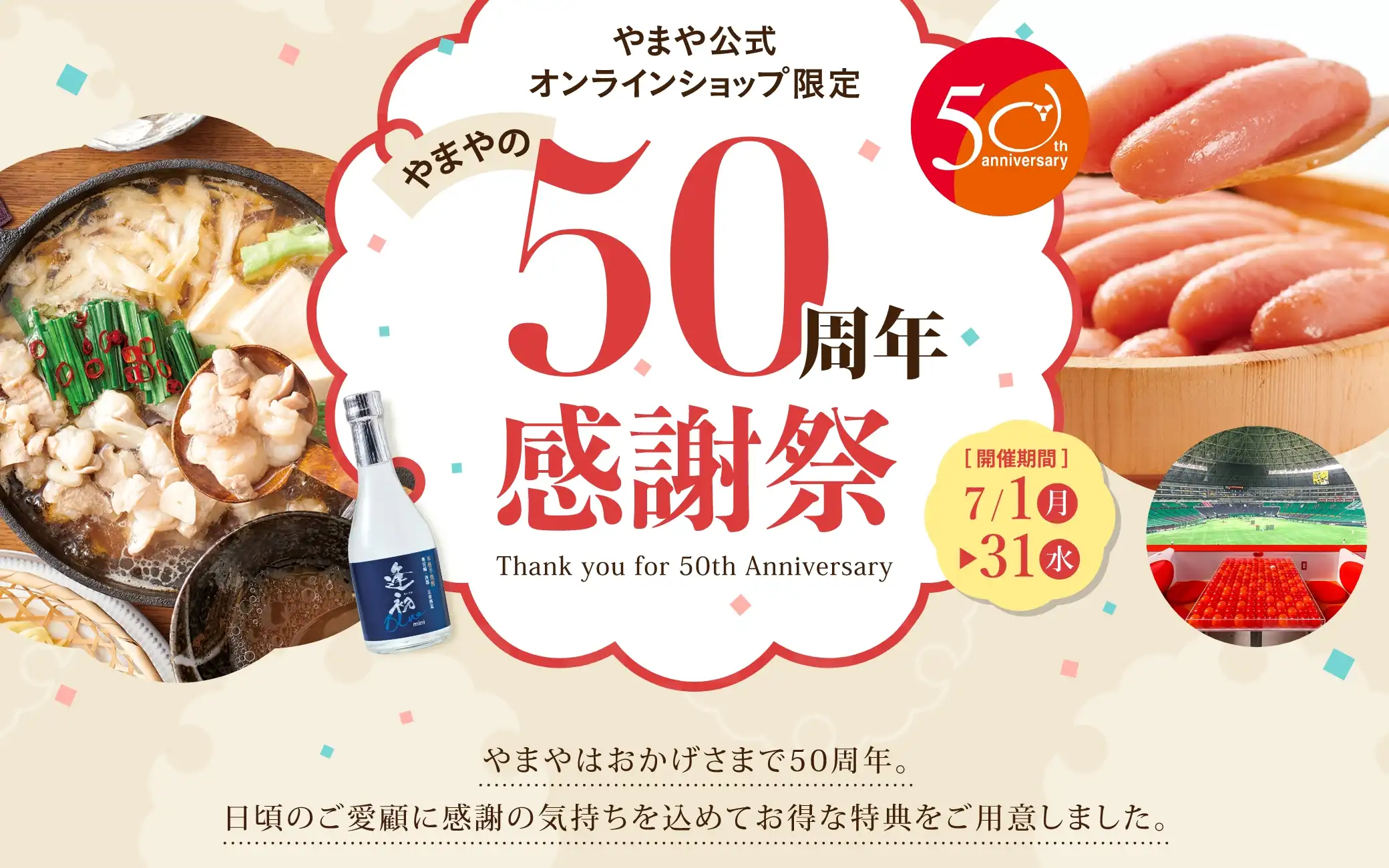 やまや公式オンラインショップ限定 やまやの50周年感謝祭 開催期間7/1(月)~7/31(水) やまやはおかげさまで50周年。日頃のご愛顧に感謝の気持ちを込めてお得な特典をご用意しました。