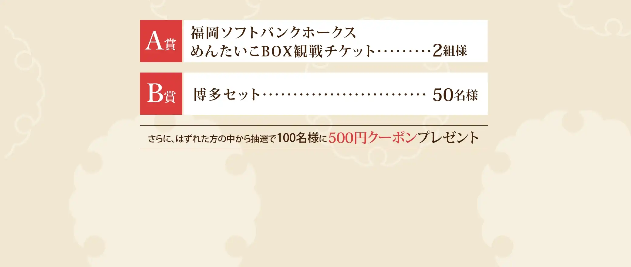 Ａ賞：福岡ソフトバンクホークスめんたいこBOX観戦チケット 2組様、Ｂ賞：博多セット 50名様、さらに、はずれた方の中から抽選で100名様に500円クーポンプレゼント