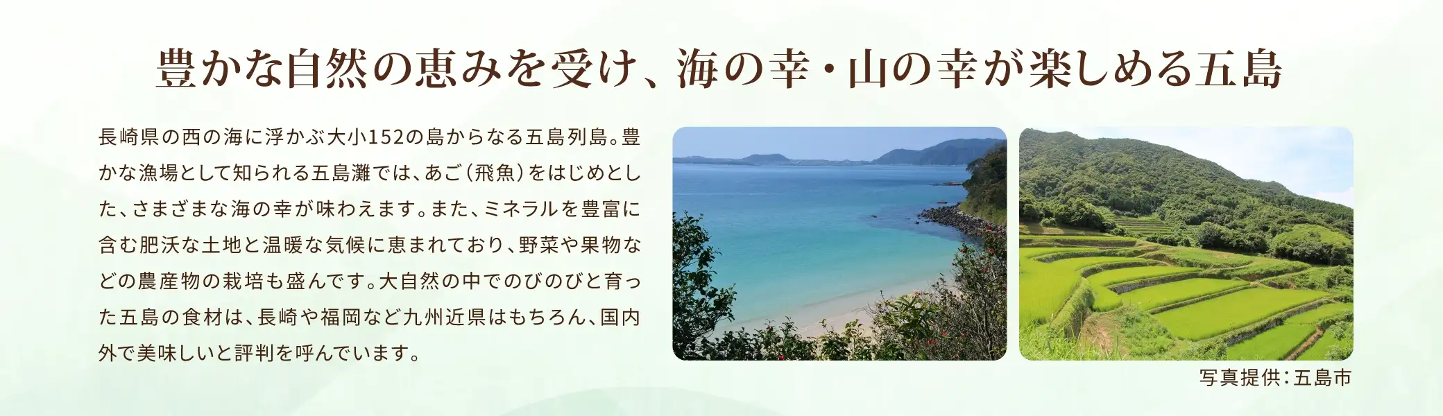 長崎県の西の海に浮かぶ大小152の島からなる五島列島。豊かな漁場として知られる五島灘では、あご(飛魚)をはじめとした、さまざまな海の幸が味わえます。また、ミネラルを豊富に含む肥沃な土地と温暖な気候に恵まれており、野菜や果物などの農産物の栽培も盛んです。大自然の中でのびのびと育った五島の食材は、長崎や福岡など九州近県はもちろん、国内外で美味しいと評判を呼んでいます。
