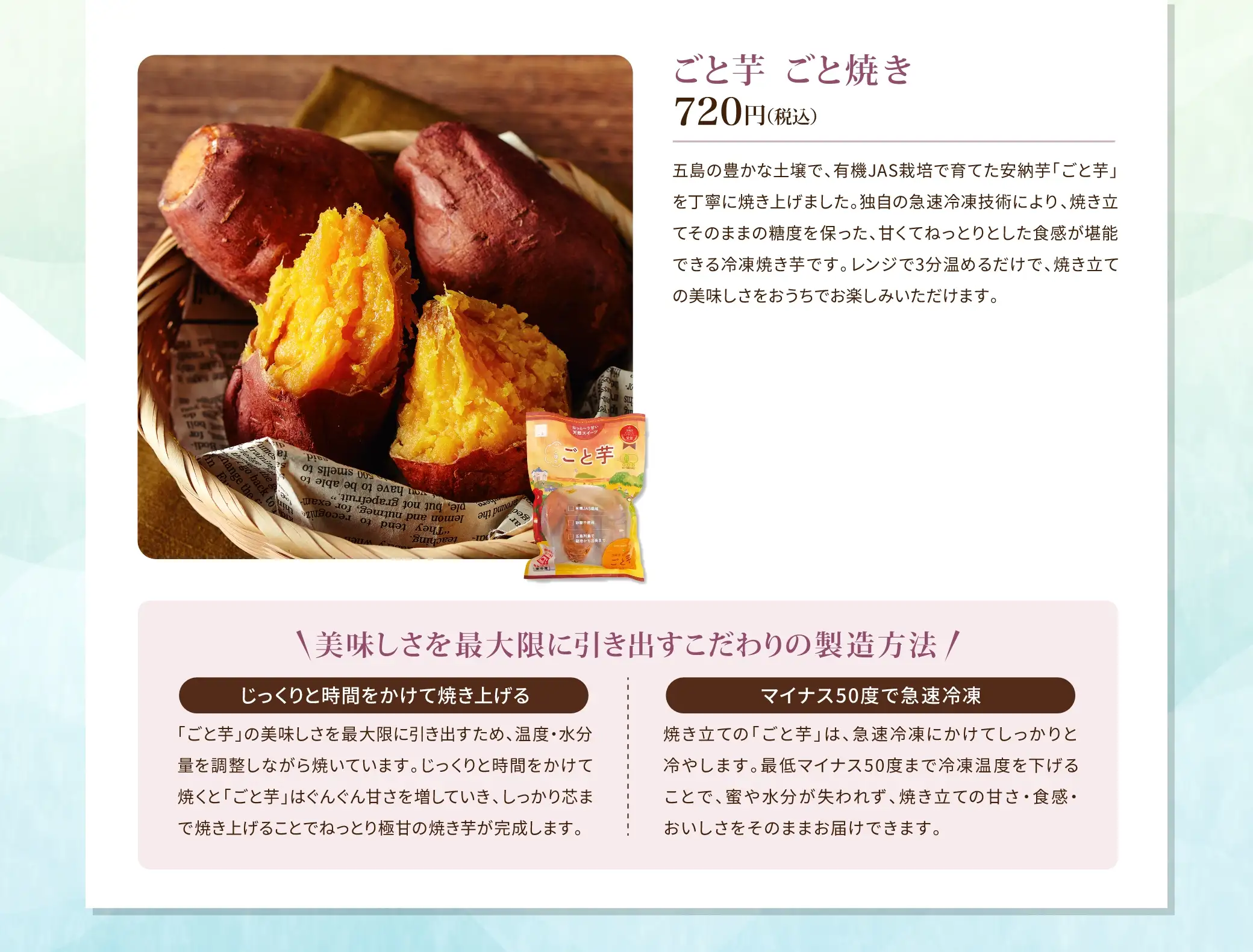 ごと芋 ごと焼き 720円(税込)／五島の豊かな土壌で、有機JAS栽培で育てた安納芋「ごと芋」を丁寧に焼き上げました。独自の急速冷凍技術により、焼き立てそのままの糖度を保った、甘くてねっとりとした食感が堪能できる冷凍焼き芋です。レンジで3分温めるだけで、焼き立ての美味しさをおうちでお楽しみいただけます。