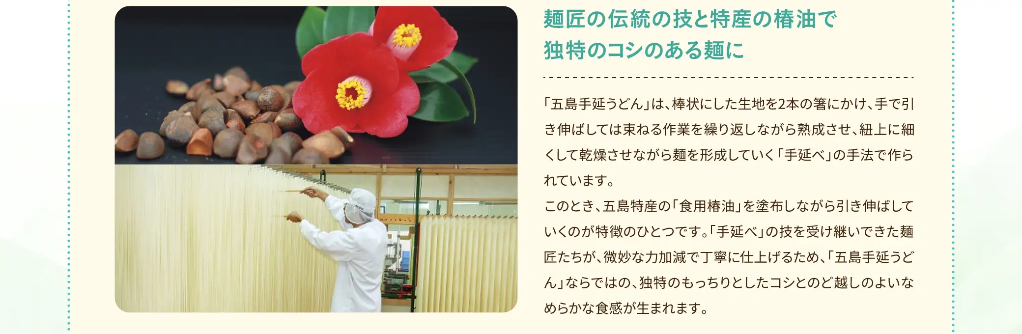 稲庭うどん、讃岐うどんと並ぶ、日本三大うどんと言われる「長崎五島手延うどん」。五島手延うどんは、厳格な五島うどんの「認証制度」の基準にて検査し、合格した商品のみ「認証マーク」が認可され、安全・安心な製造基準の下で、製造・出荷しています。細い麺はつるりとなめらかでのど越しがよく、もっちりとした独特のコシが人気です。白く艶やかな麺は豊かな風味があり、特産の椿油と調和した奥深い味わいが楽しめます。