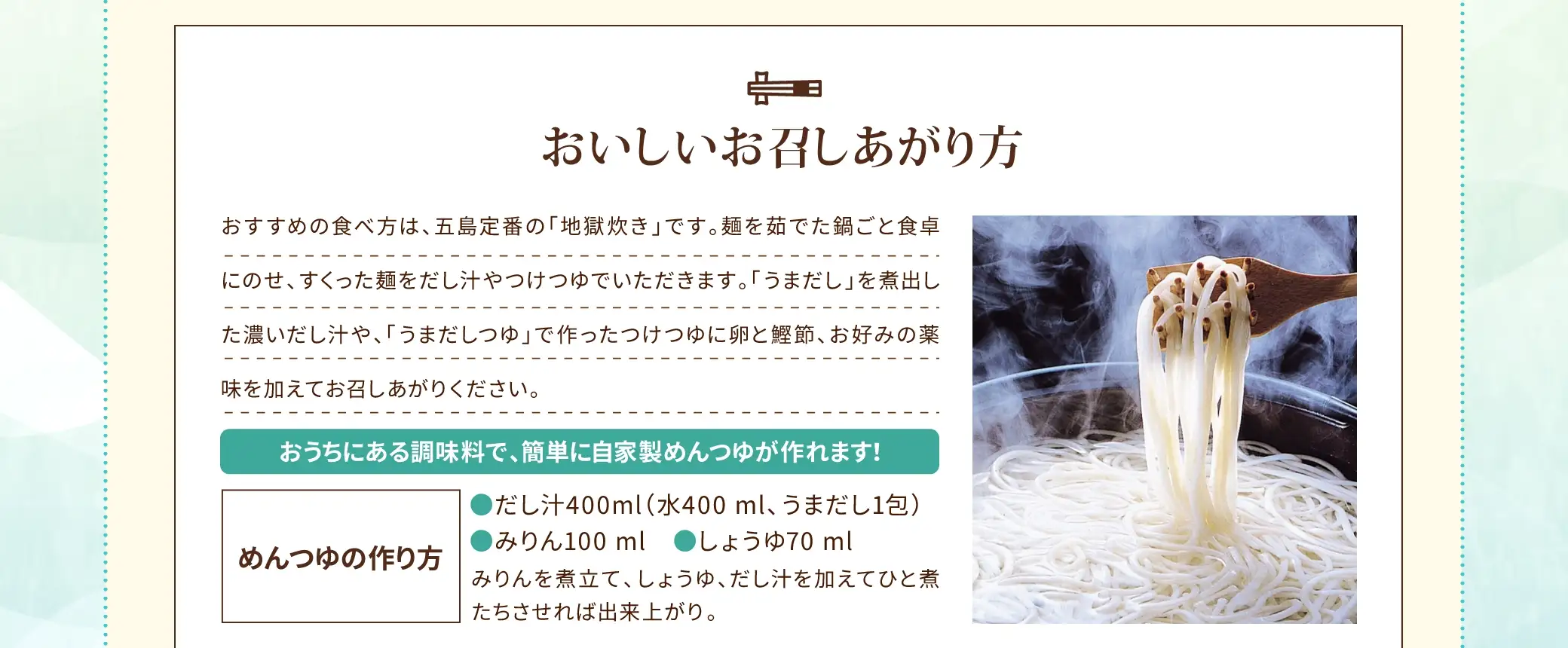 おすすめの食べ方は、五島定番の「地獄炊き」です。麺を茹でた鍋ごと食卓にのせ、すくった麺をだし汁やつけつゆでいただきます。「うまだし」を煮出した濃いだし汁や、「うまだしつゆ」で作ったつけつゆに卵と鰹節、お好みの薬味を加えてお召しあがりください。