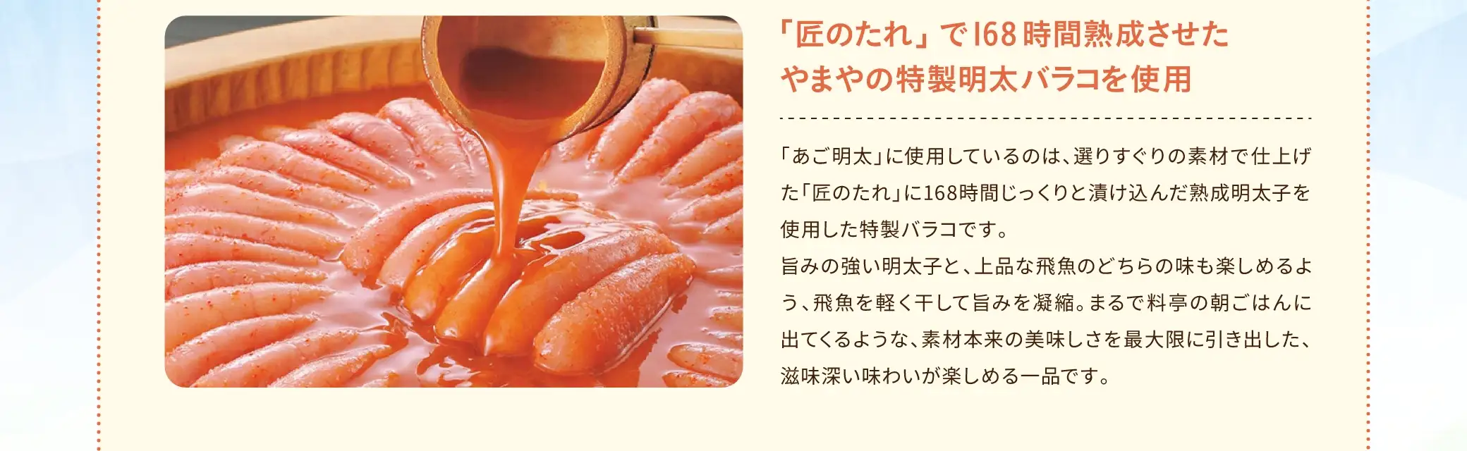 「あご明太」に使用しているのは、選りすぐりの素材で仕上げた「匠のたれ」に168時間じっくりと漬け込んだ熟成明太子を使用した特製バラコです。旨みの強い明太子と、上品な飛魚のどちらの味も楽しめるよう、飛魚を軽く干して旨みを凝縮。まるで料亭の朝ごはんに出てくるような、素材本来の美味しさを最大限に引き出した、滋味深い味わいが楽しめる一品です。