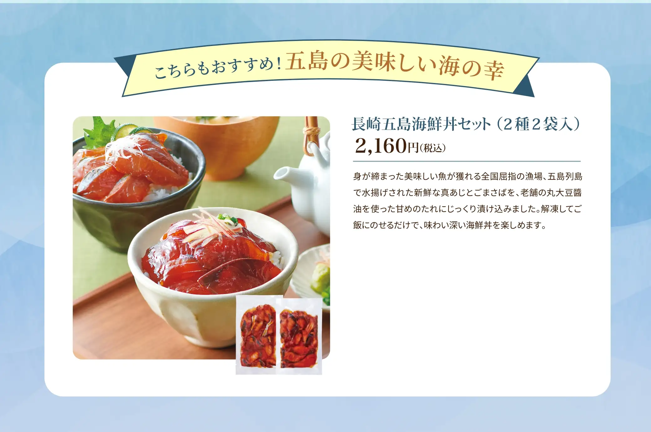 長崎五島海鮮丼セット(2種2袋入) 2,160円(税込)／身が締まった美味しい魚が獲れる全国屈指の漁場、五島列島で水揚げされた新鮮な真あじとごまさばを、老舗の丸大豆醤油を使った甘めのたれにじっくり漬け込みました。解凍してご飯にのせるだけで、味わい深い海鮮丼を楽しめます。