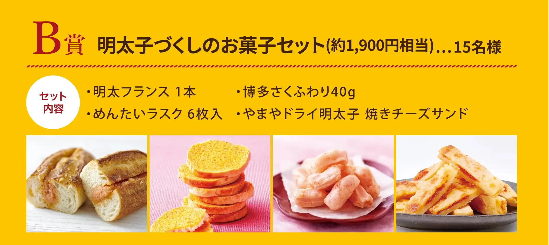 B賞 明太子づくしのお菓子セット(約1,900円相当) 15名様／セット内容：明太フランス 1本、博多さくふわり 40g、めんたいラスク 6枚入、やまやドライ明太子 焼きチーズサンド
