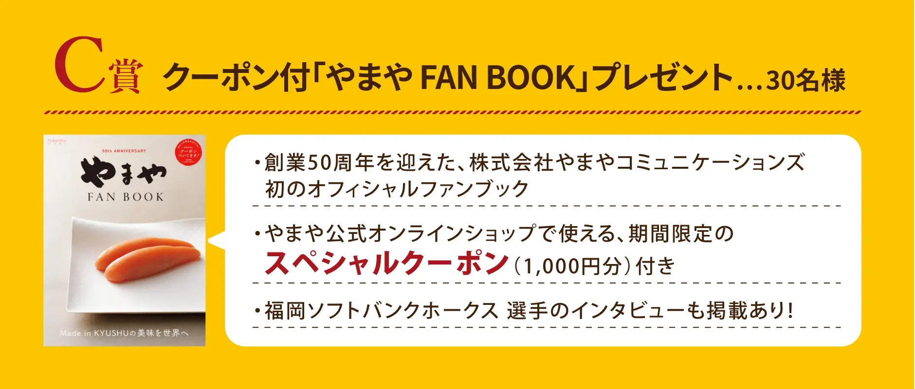 C賞 クーポン付「やまや FAN BOOK」プレゼント 30名様／やまや FAN BOOKについて：創業50周年を迎えた株式会社やまやコミュニケーションズ初のオフィシャルファンブック、やまや公式オンラインショップで使える、期間限定のスペシャルクーポン(1,000円分)付き、福岡ソフトバンクホークス 選手のインタビューも掲載あり