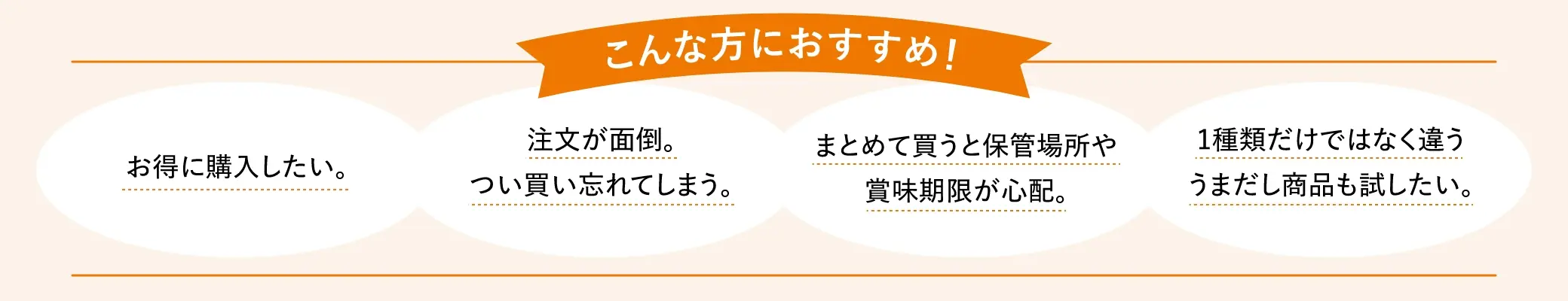 こんな方におすすめ！①お得に購入したい。②注文が面倒。つい買い忘れてしまう。③まとめて買うと保管場所や賞味期限が心配。④1種類だけではなく違ううまだし商品も試したい。