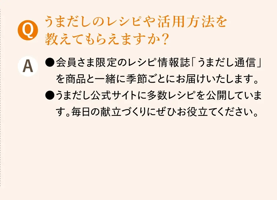 Q.うまだしのレシピや活用方法を教えてもらえますか？／A.会員さま限定のレシピ情報誌「うまだし通信」を商品と一緒に季節ごとにお届けいたします。うまだし公式サイトに多数レシピを公開しています。毎日の献立づくりにぜひお役立てください。