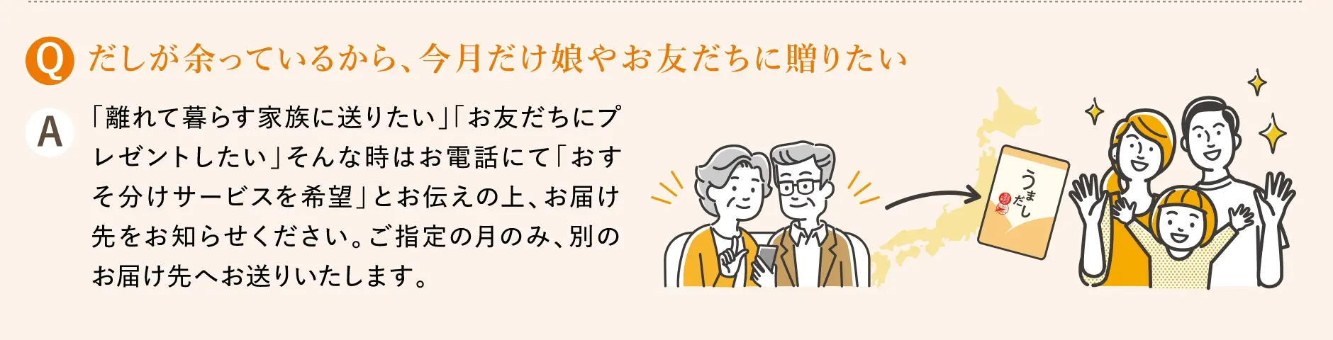 Q.だしが余っているから、今月だけ娘やお友だちに贈りたい／A.「離れて暮らす家族に送りたい」「お友だちにプレゼントしたい」そんな時はお電話にて「おすそ分けサービスを希望」とお伝えの上、お届け先をお知らせください。ご指定の月のみ、別のお届け先へお送りいたします。