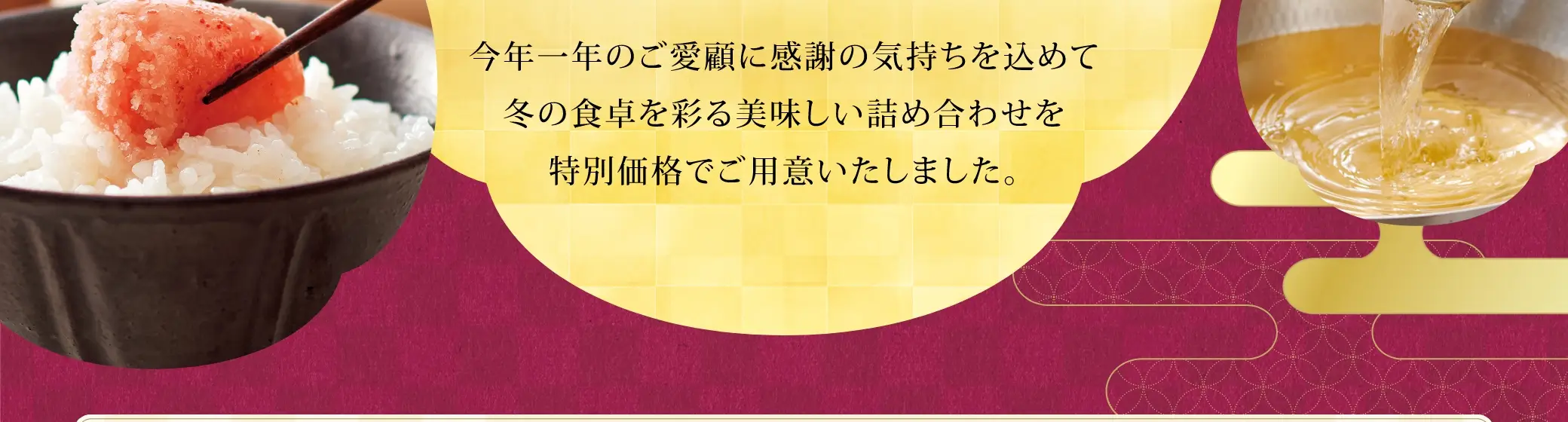 今年一年のご愛顧に感謝の気持ちを込めて冬の食卓を彩る美味しい詰め合わせを特別価格でご用意いたしました。