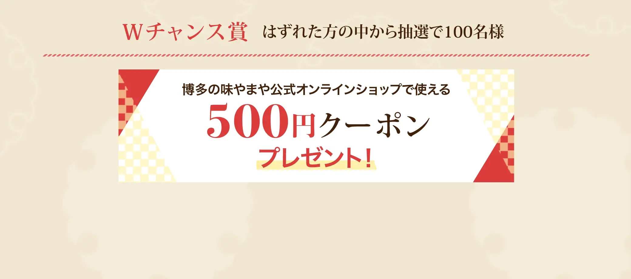 Ｗチャンス賞 はずれた方の中から抽選で100名様に博多の味やまや公式オンラインショップで使える500円クーポンプレゼント！