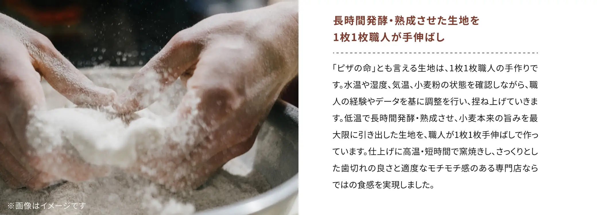 長時間発酵・熟成させた生地を1枚1枚職人が手伸ばし：「ピザの命」とも言える生地は、1枚1枚職人の手作りです。水温や湿度、気温・小麦粉の状態を確認しながら、職人の経験やデータを基に調整を行い、捏ね上げています。低温で長時間発酵・熟成させ、小麦本来の旨みを最大限に引き出した生地を、職人が1枚1枚手伸ばしで作っています。仕上げに高温・短時間で窯焼きし、さっくりとした歯切れの良さと適度なモチモチ感のある専門店ならではの食感を実現しました。