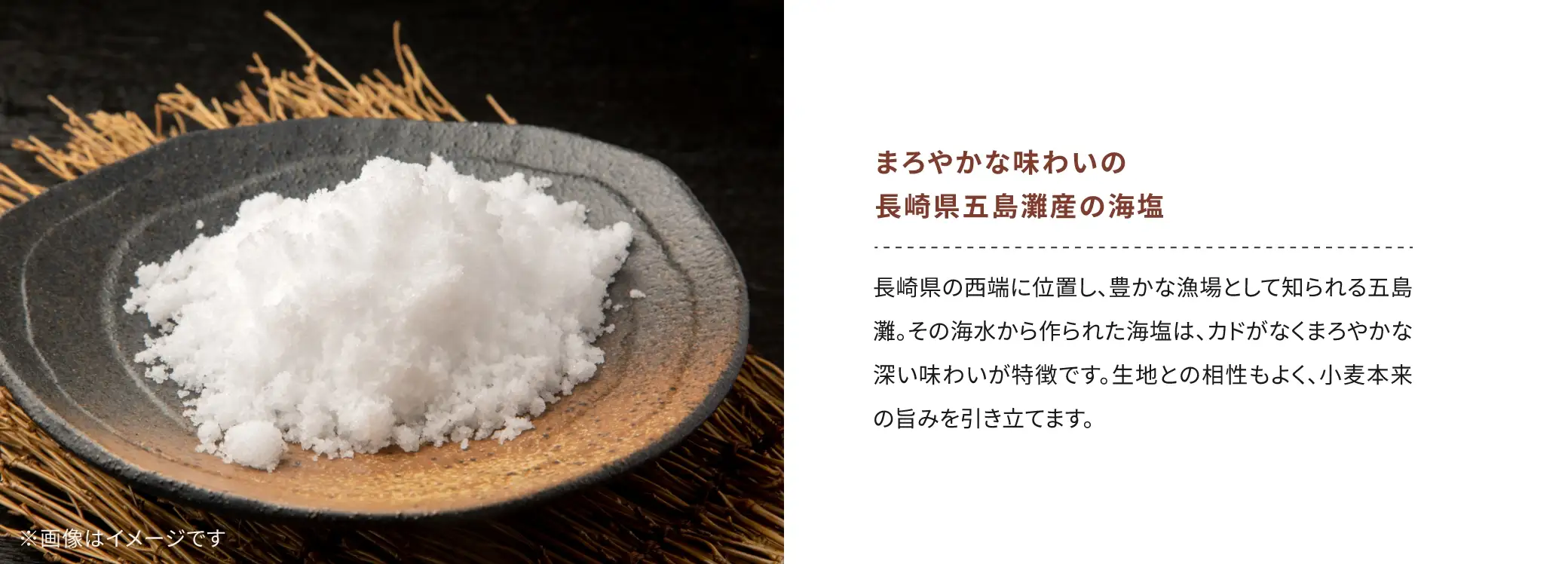 まろやかな味わいの 長崎県五島灘産の海塩：長崎県の西端に位置し、豊かな漁場として知られる五島灘。その海水から作られた海塩は、カドがなくまろやかな深い味わいが特徴です。生地との相性もよく、小麦本来の旨みを引き立てます。