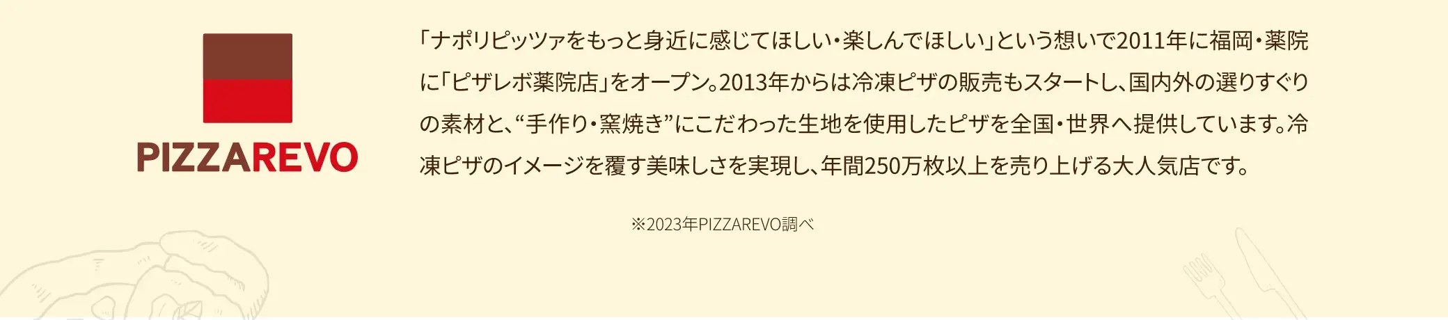 PAZZAREVOは、「ナポリピッツァをもっと身近に感じてほしい・楽しんでほしい」という想いで2011年に福岡・薬院に「ピザレボ薬院店」をオープン。2013年からは冷凍ピザの販売もスタートし、国内外の選りすぐりの素材と、“手作り・窯焼き”にこだわった生地を使用したピザを全国・世界へ提供しています。冷凍ピザのイメージを覆す美味しさを実現し、年間250万枚以上を売り上げる大人気店です。