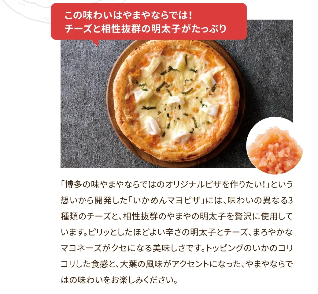「博多の味 やまやならではのオリジナルピザを作りたい！」という想いから開発した「いかめんマヨピザ」には、味わいの異なる3種類のチーズと、相性抜群のやまやの明太子を贅沢に使用しています。ピリッとしたほどよい辛さの明太子とチーズ、まろやかなマヨネーズがクセになる美味しさです。トッピングのいかのコリコリした食感と、大葉の風味がアクセントになった、やまやならではの味わいをお楽しみください。