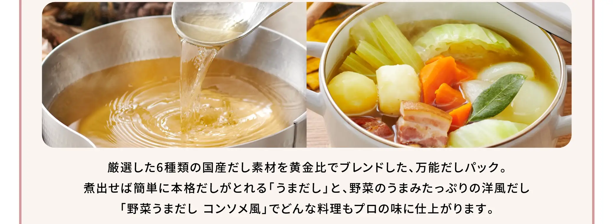 厳選した6種類の国産だし素材を黄金比でブランドした、万能だしパック。煮出せば簡単に本格だしがとれる「うまだし」と、野菜のうまみたっぷりの洋風だし「野菜うまだし コンソメ風」でどんな料理もプロの味に仕上がります。