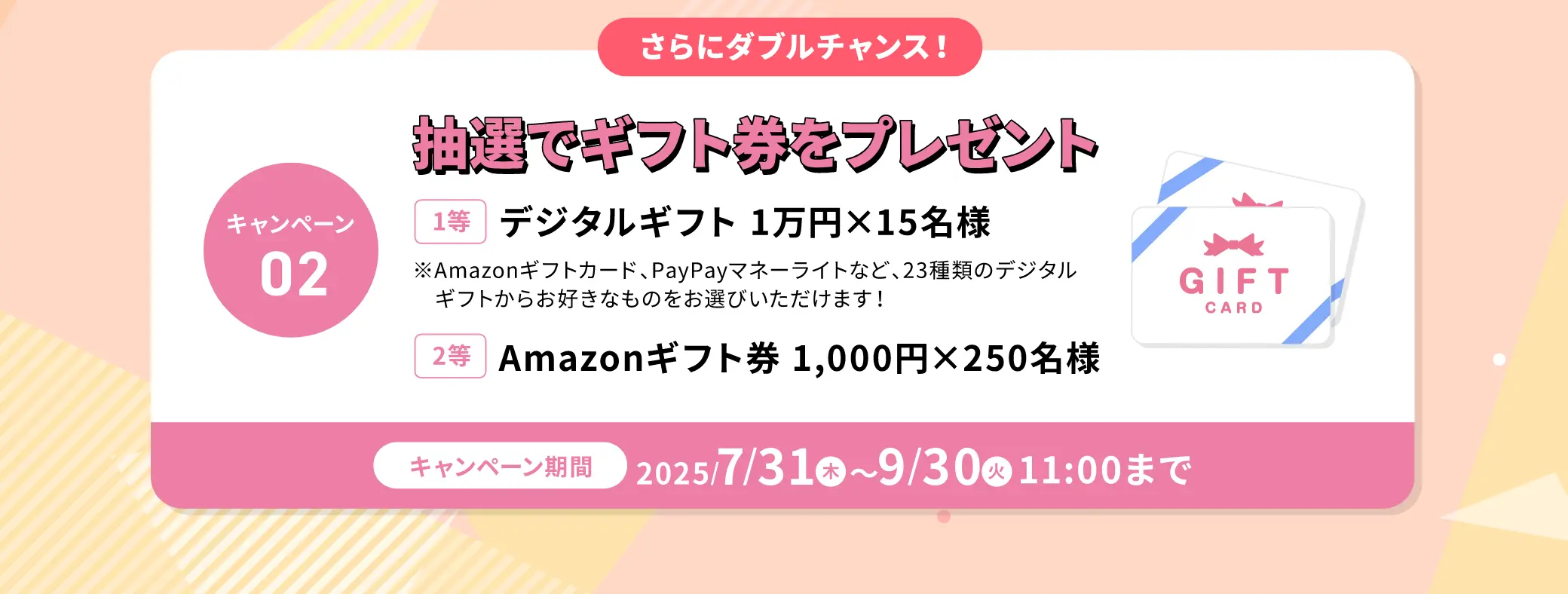 さらにダブルチャンス！抽選でギフト券をプレゼント！【1等】デジタルギフト1万円を15名様【2等】Amazonギフト券1,000円を250名様 7/31(木)~9/30(火)11:00まで