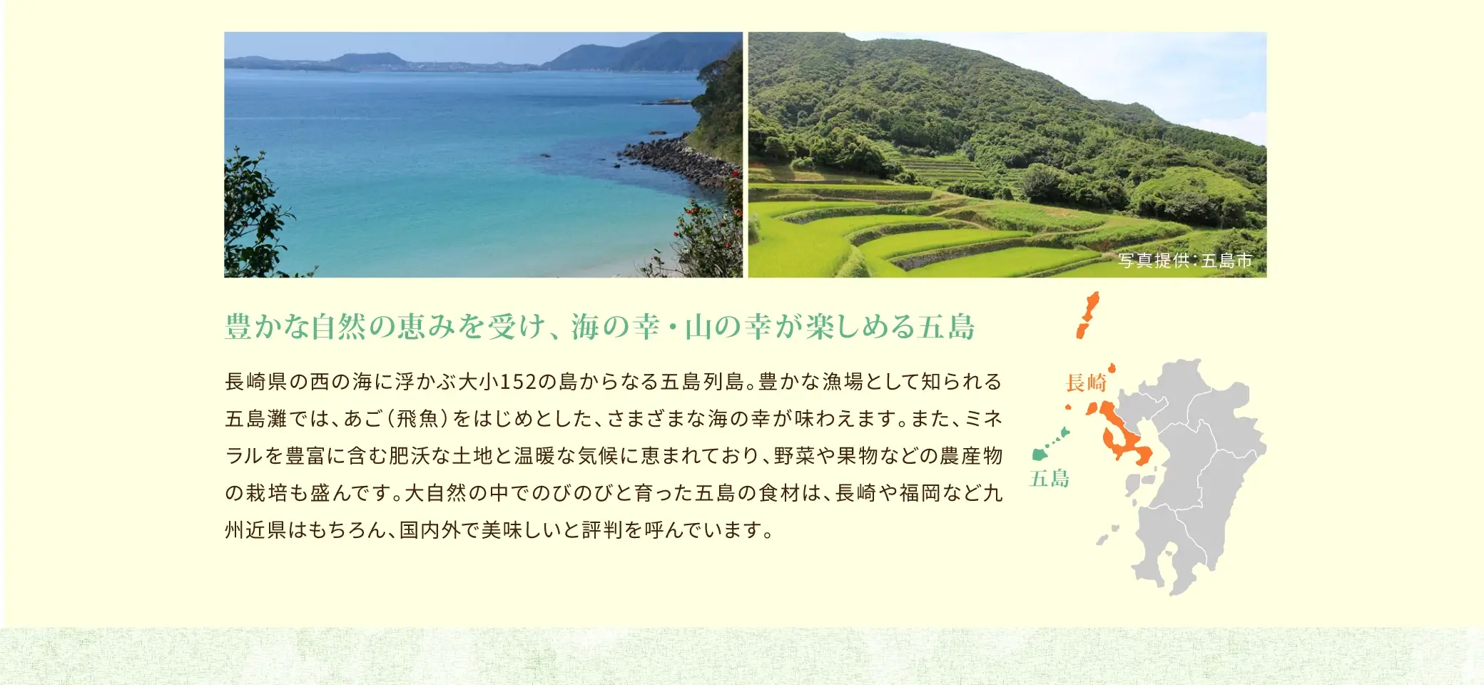 長崎県の西の海に浮かぶ大小152の島からなる五島列島。豊かな漁場として知られる五島灘では、あご(飛魚)をはじめとした、さまざまな海の幸が味わえます。また、ミネラルを豊富に含む肥沃な土地と温暖な気候に恵まれており、野菜や果物などの農産物の栽培も盛んです。大自然の中でのびのびと育った五島の食材は、長崎や福岡など九州近県はもちろん、国内外で美味しいと評判を呼んでいます。