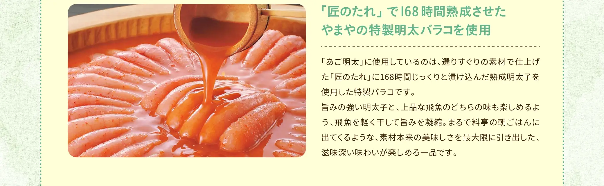 「あご明太」に使用しているのは、選りすぐりの素材で仕上げた「匠のたれ」に168時間じっくりと漬け込んだ熟成明太子を使用した特製バラコです。旨みの強い明太子と、上品な飛魚のどちらの味も楽しめるよう、飛魚を軽く干して旨みを凝縮。まるで料亭の朝ごはんに出てくるような、素材本来の美味しさを最大限に引き出した、滋味深い味わいが楽しめる一品です。