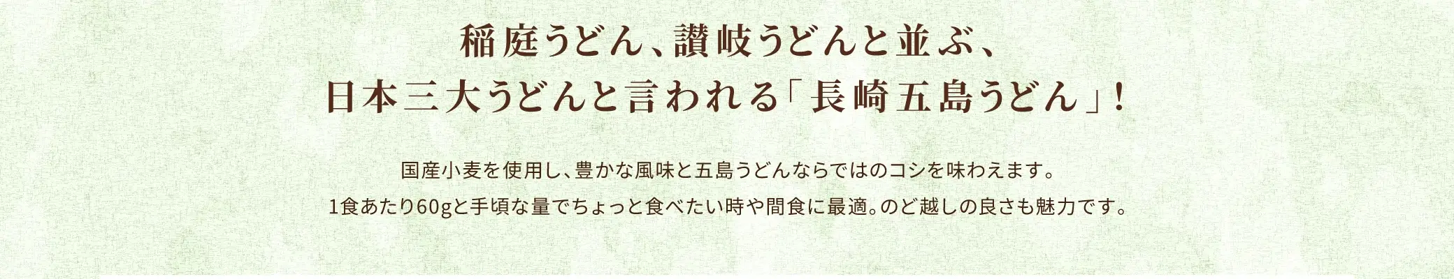 稲庭うどん、讃岐うどんと並ぶ、日本三大うどんと言われる「長崎五島うどん」！国産小麦を使用し、豊かな風味と五島うどんならではのコシを味わえます。1食あたり60gと手頃な量でちょっと食べたい時や間食に最適。のど越しの良さも魅力です。