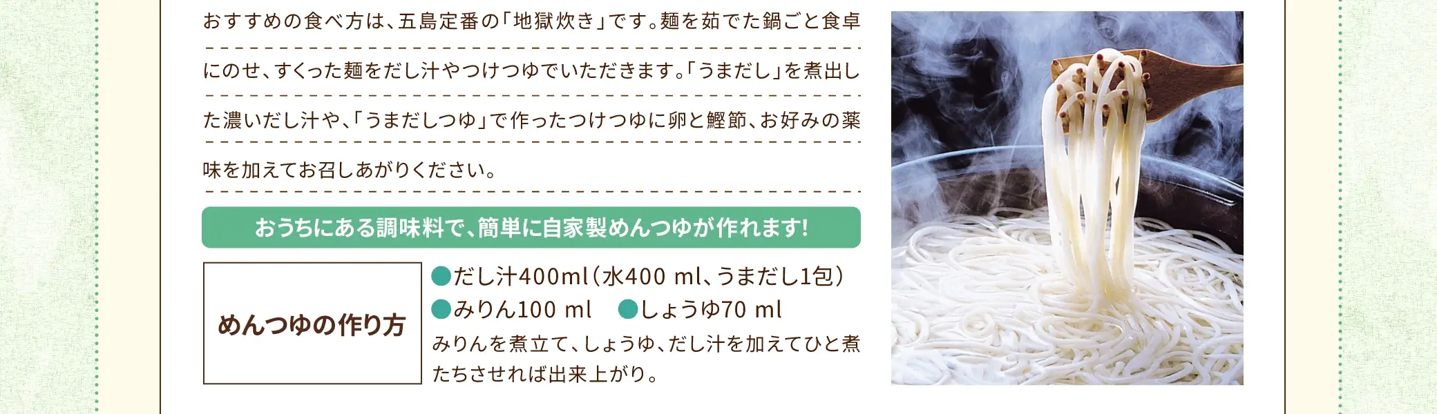 おすすめの食べ方は、五島定番の「地獄炊き」です。麺を茹でた鍋ごと食卓にのせ、すくった麺をだし汁やつけつゆでいただきます。「うまだし」を煮出した濃いだし汁や、「うまだしつゆ」で作ったつけつゆに卵と鰹節、お好みの薬味を加えてお召しあがりください。