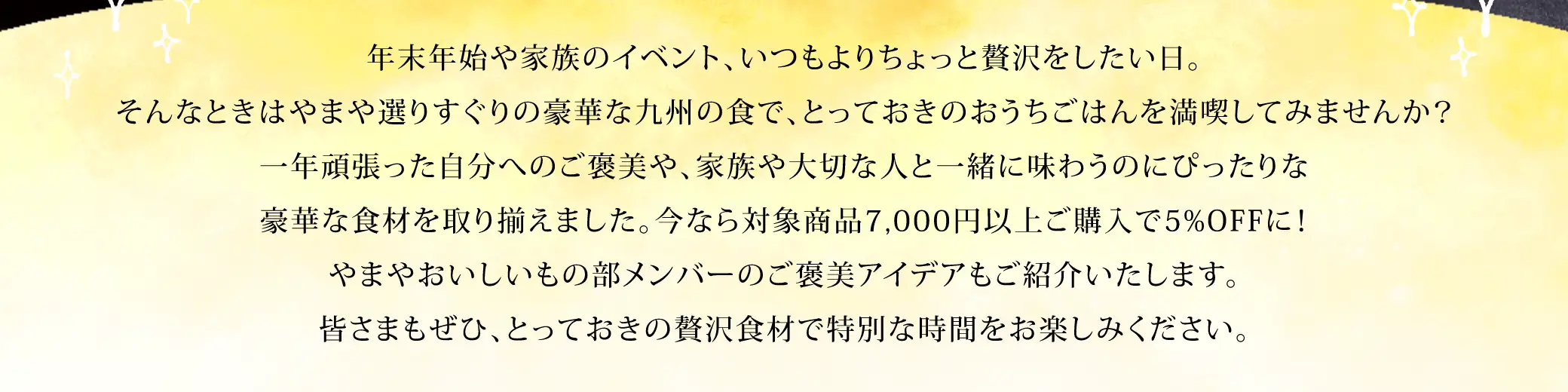 年末年始や家族のイベント、いつもよりちょっと贅沢をしたい日。そんなときはやまや選りすぐりの豪華な九州の食で、とっておきのおうちごはんを満喫してみませんか？一年頑張った自分へのご褒美や、家族や大切な人と一緒に味わうのにぴったりな豪華な食材を取り揃えました。今なら対象商品7,000円以上ご購入で5％OFFに！やまやおいしいもの部メンバーのご褒美アイデアもご紹介いたします。皆さまもぜひ、とっておきの贅沢食材で特別な時間をお楽しみください。