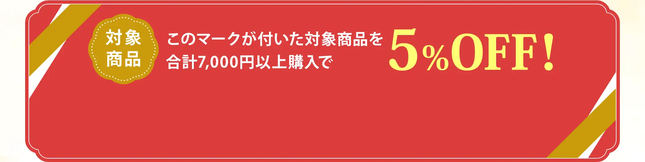 【対象商品】が付いた対象商品を合計7,000円以上購入で5%OFF！