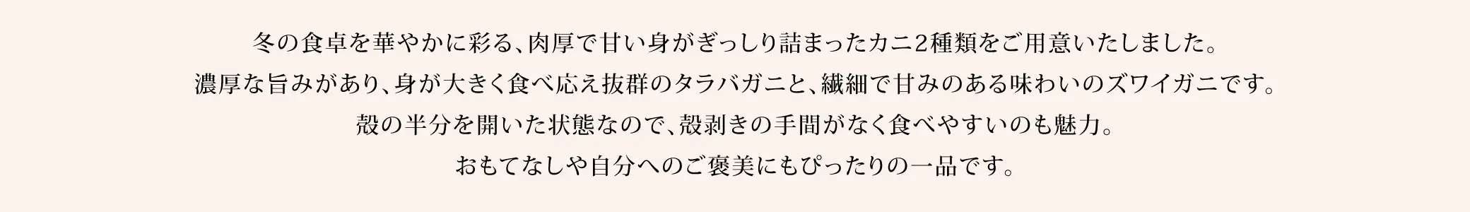 冬の食卓を華やかに彩る、肉厚で甘い身がぎっしり詰まったカニ2種類をご用意いたしました。濃厚な旨みがあり、身が大きく食べ応え抜群のタラバガニと、繊細で甘みのある味わいのズワイガニです。殻の半分を開いた状態なので、殻剥きの手間がなく食べやすいのも魅力。おもてなしや自分へのご褒美にもぴったりの一品です。