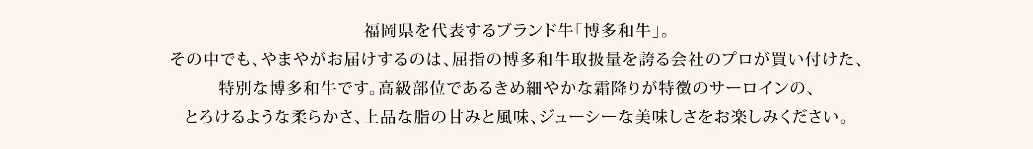 福岡県を代表するブランド牛「博多和牛」。その中でも、やまやがお届けするのは、屈指の博多和牛取扱量を誇る会社のプロが買い付けた、特別な博多和牛です。高級部位であるきめ細やかな霜降りが特徴のサーロインの、とろけるような柔らかさ、上品な脂の甘みと風味、ジューシーな美味しさをお楽しみください。
