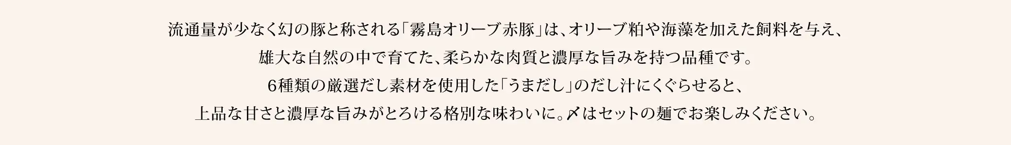 流通量が少なく幻の豚と称される「霧島オリーブ豚」は、オリーブ粕や海藻を加えた飼料を与え、雄大な自然の中で育てた、柔らかな肉質と濃厚な旨みを持つ品種です。6種類の厳選だし素材を使用した「うまだし」のだし汁にくぐらせると、上品な甘さと濃厚な旨みがとろける格別な味わいに。〆はセットの麺でお楽しみください。