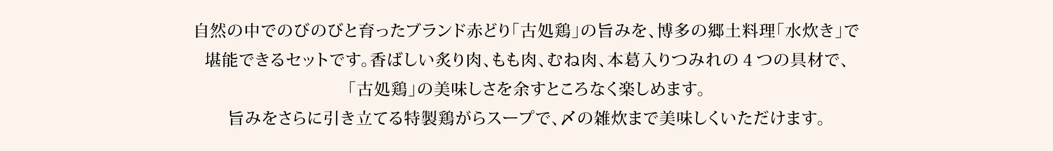 自然の中でのびのびと育ったブランド赤どり「古処鶏」の旨みを、博多の郷土料理「水炊き」で堪能できるセットです。香ばしい炙り肉、もも肉、むね肉、本葛入りつみれの４つの具材で、「古処鶏」の美味しさを余すところなく楽しめます。旨みをさらに引き立てる特製鶏がらスープで、〆の雑炊まで美味しくいただけます。
