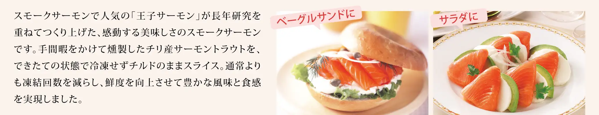 スモークサーモンで人気の「王子サーモン」が長年研究を重ねてつくり上げた、感動する美味しさのスモークサーモンです。手間暇をかけて燻製したチリ産サーモントラウトを、できたての状態で冷凍せずチルドのままスライス。通常よりも凍結回数を減らし、鮮度を向上させて豊かな風味と食感を実現しました。