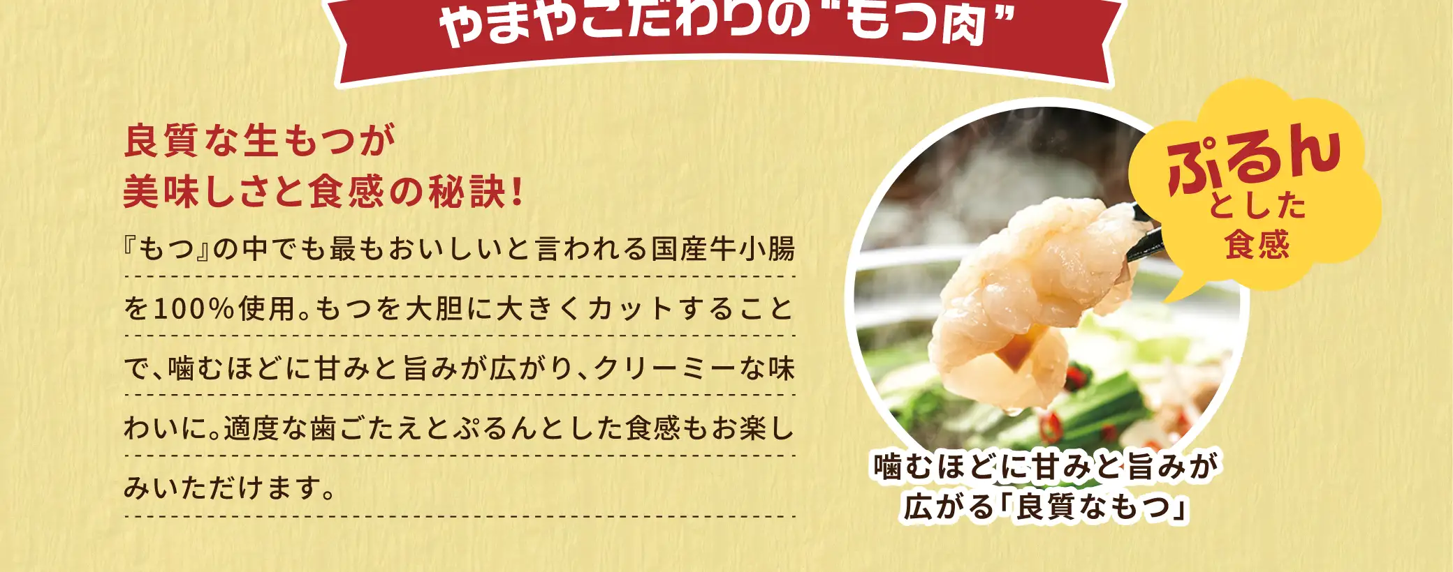 【やまやこだわりのもつ肉】良質な生もつが美味しさと食感の秘訣！：『もつ』の中でも最もおいしいと言われる国産牛小腸を100％使用。もつを大胆に大きくカットすることで、噛むほどに甘みと旨みが広がり、クリーミーな味わいに。適度な歯ごたえとぷるんとした食感もお楽しみいただけます。