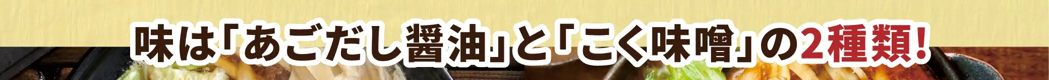 味は「あごだし醤油」と「こく味噌」の2種類！