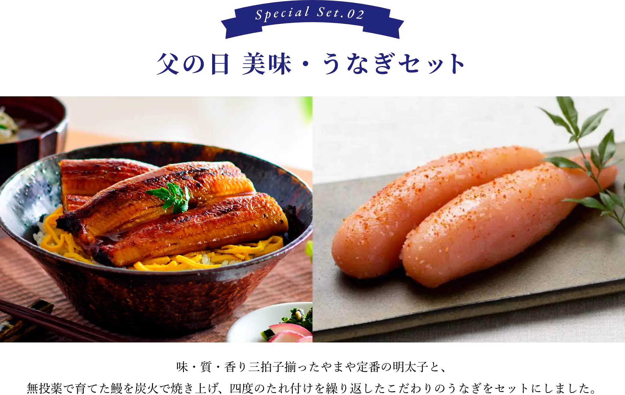②父の日 美味・うなぎセット：味・質・香り三拍子揃ったやまや定番の明太子と、無投薬で育てた鰻を炭火で焼き立て、四度のたれ付けを繰り返したこだわりのうなぎをセットにしました。