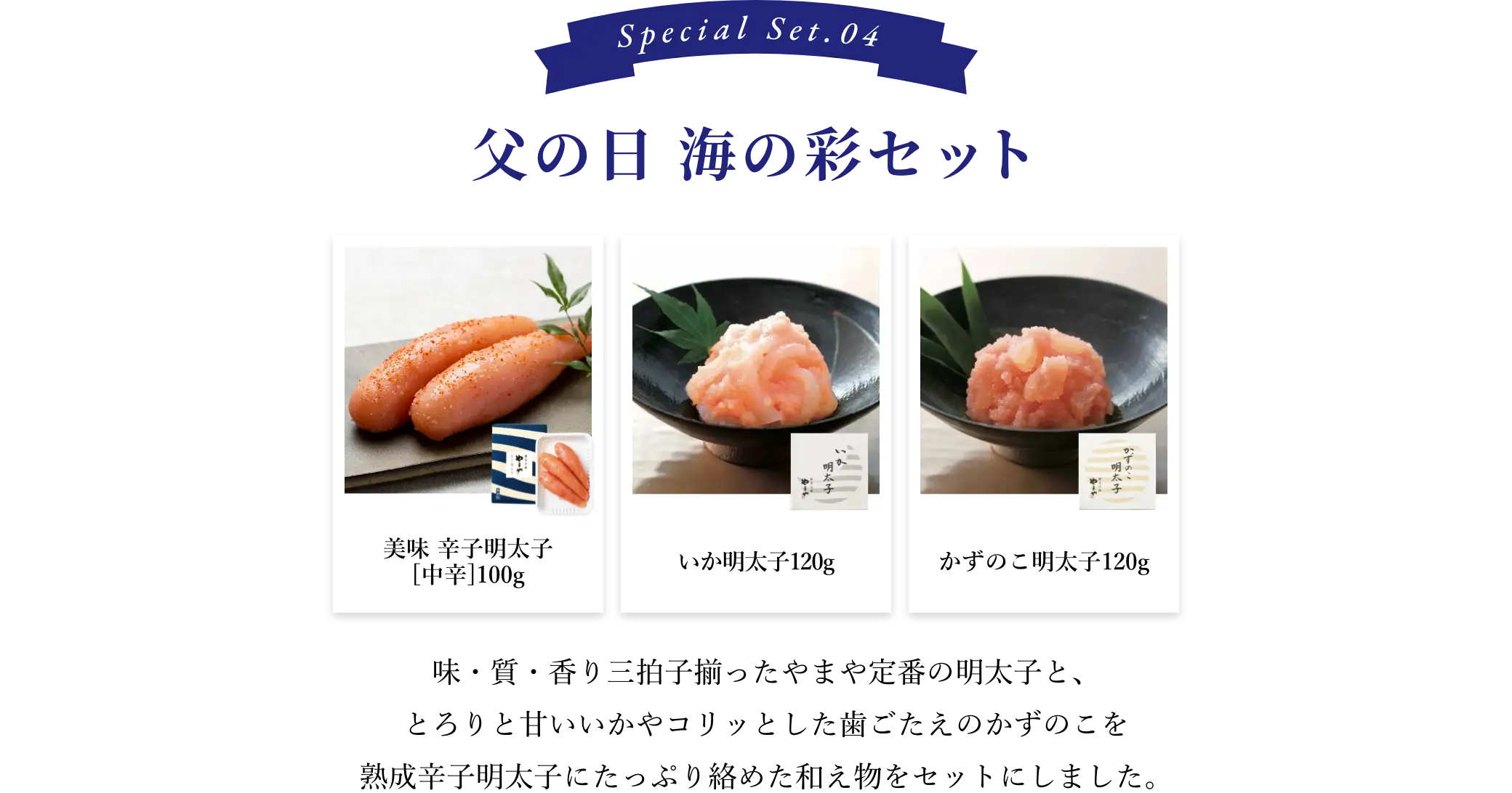 ④父の日 海の彩セット：味・質・香り三拍子揃ったやまや定番の明太子と、とろりと甘いいかやコリッとした歯ごたえのかずのこを熟成辛子明太子にたっぷり絡めた和え物をセットにしました。