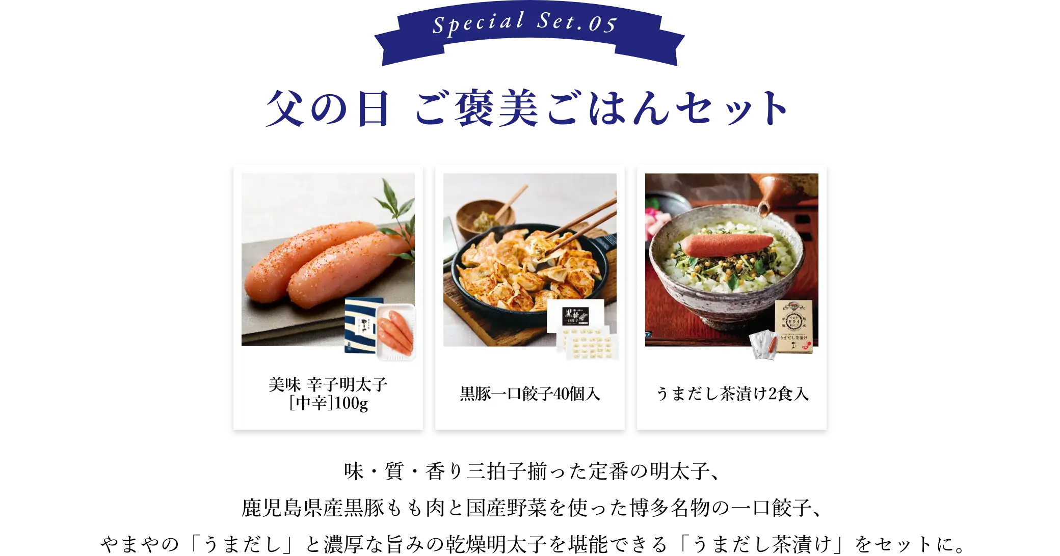 ⑤父の日 ご褒美ごはんセット：味・質・香り三拍子揃ったやまや定番の明太子、鹿児島県産黒豚もも肉と国産野菜を使った博多名物の一口餃子、やまやの「うまだし」と濃厚な旨みの乾燥明太子を堪能できる「うまだし茶漬け」をセットに。