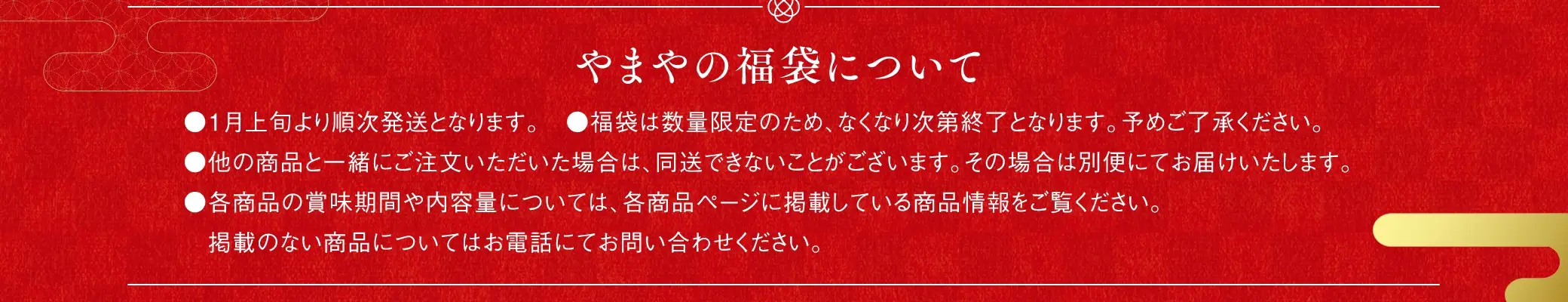 やまやの福袋について：●1月上旬より順次発送となります。●福袋は数量限定のため、なくなり次第終了となります。予めご了承ください。●他の商品と一緒にご注文いただいた場合は、同送できないことがございます。その場合は別便にてお届けいたします。●各商品の賞味期間や内容量については、各商品ページに掲載している商品情報をご覧ください。掲載のない商品についてはお電話にてお問い合わせください。