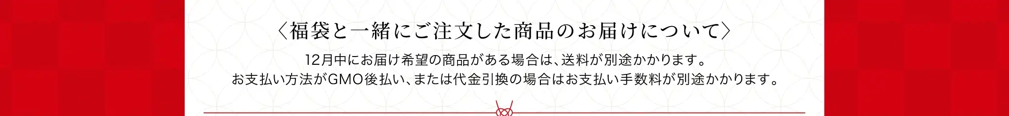 福袋と一緒にご注文した商品のお届けについて：12月中にお届け希望の商品がある場合は、送料が別途かかります。お支払い方法がGMO後払い、または代金引換の場合はお支払い手数料が別途かかります。