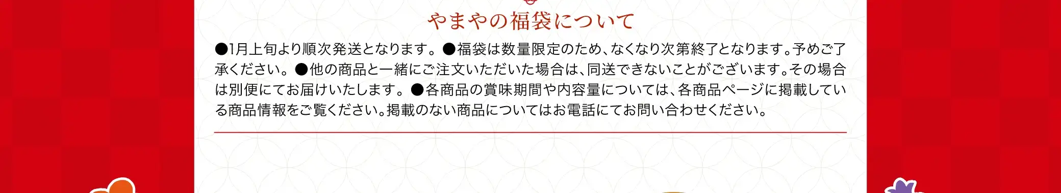 やまやの福袋について：●1月上旬より順次発送となります。 ●福袋は数量限定のため、なくなり次第終了となります。予めご了承ください。 ●他の商品と一緒にご注文いただいた場合は、同送できないことがございます。その場合は別便にてお届けいたします。 ●各商品の詳細情報や内容量については、各商品ページに掲載している商品情報をご覧ください。掲載のない商品についてはお電話にてお問い合わせください。