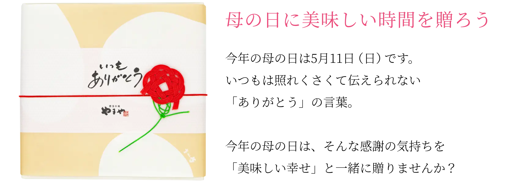 母の日に美味しい時間を贈ろう！今年の母の日は5月11日(日)です。いつもは照れくさくて伝えられない「ありがとう」の言葉。そんな感謝の気持ちを「美味しい幸せ」と一緒に贈りませんか？