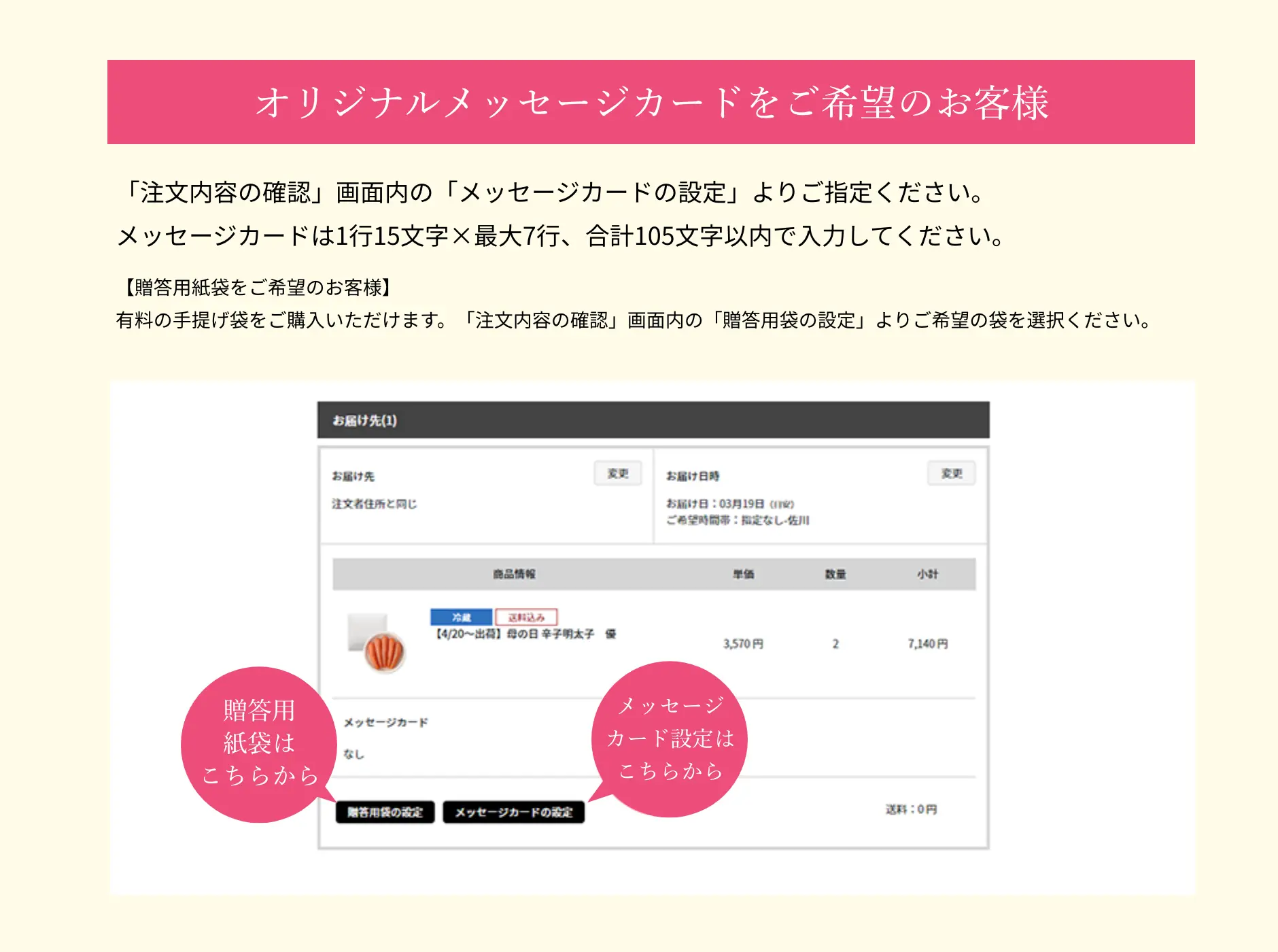 オリジナルメッセージカードをご希望のお客様は、「注文内容の確認」画面内の「メッセージカードの設定」よりご指定ください。メッセージカードは1行15文字✕最大7行、合計105文字以内で入力してください。贈答用紙袋をご希望のお客様は、有料の手提げ袋をご購入いただけます。「注文内容の確認」画面内の「贈答用袋の設定」よりご希望の袋を選択ください。