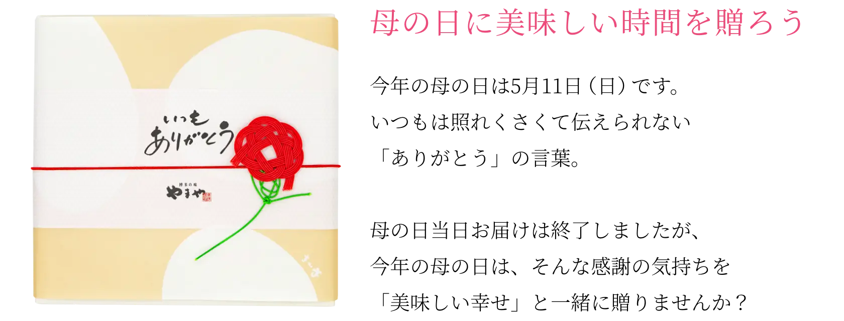 母の日に美味しい時間を贈ろう！今年の母の日は5月11日(日)です。いつもは照れくさくて伝えられない「ありがとう」の言葉。母の日当日お届けは終了しましたが、今年の母の日は、そんな感謝の気持ちを「美味しい幸せ」と一緒に贈りませんか？