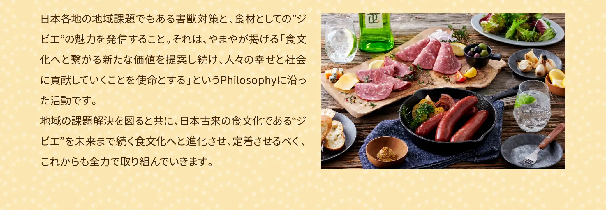 日本各地の地域課題でもある害獣対策と、食材としての「ジビエ」の魅力を発信すること。それは、やまやが掲げる「食文化へと繋がる新たな価値を提案し続け、人々の幸せと社会に貢献していくことを使命とする」というPhilosophyに沿った活動です。地域の課題解決を図ると共に、日本古来の食文化である「ジビエ」を未来まで続く食文化へと進化させ、定着させるべく、これからも全力で取り組んでいきます。